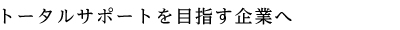 トータルサポートを目指す企業へ